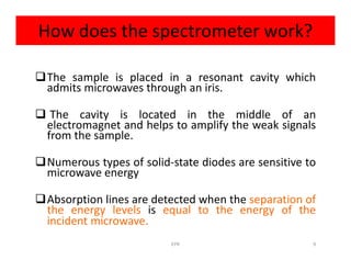 How does the spectrometer work?
The sample is placed in a resonant cavity which
admits microwaves through an iris.
 The cavity is located in the middle of an
electromagnet and helps to amplify the weak signals
from the sample.from the sample.
Numerous types of solid-state diodes are sensitive to
microwave energy
Absorption lines are detected when the separation of
the energy levels is equal to the energy of the
incident microwave.
9EPR
 