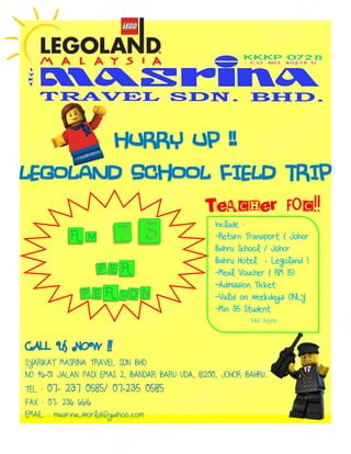 TEACHER FOC!!
                                                  Include :
                                                  ~Return Transport ( Johor
                                                  Bahru School / Johor
                                                  Bahru Hotel     – Legoland )
                                                  ~Meal Voucher ( RM 15)
                                                  ~Admission Ticket
                                                  ~Valid on weekdays ONLY
                                                  ~Min 35 Student
                                                              T&C Apply




SYARIKAT MASRINA TRAVEL SDN BHD
NO 46-01 JALAN PADI EMAS 2, BANDAR BARU UDA, 81200, JOHOR BAHRU.
TEL :   07- 237 0585/ 07-235 0585
FAX : 07- 236 6616
EMAIL : masrina_world@yahoo.com
 