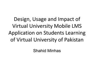 Design, Usage and Impact of
Virtual University Mobile LMS
Application on Students Learning
of Virtual University of Pakistan
Shahid Minhas
 