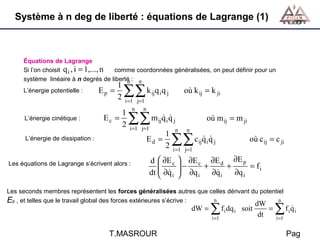 Système à n deg de liberté : équations de Lagrange (1)

Équations de Lagrange
Si l’on choisit q i , i = 1,..., n
comme coordonnées généralisées, on peut définir pour un
système linéaire à n degrés de liberté : n
n
L’énergie potentielle :

L’énergie cinétique :
L’énergie de dissipation :

Ep =

1
2

Ec =

∑∑ k q q
ij i

où k ij = k ji

j

i =1 j=1
n n

1
2

 
où m
∑∑ m q q
1
 
E = ∑∑ c q q
2
ij i

j

i =1 j=1

n

ij

= m ji

n

d

ij i

j

où c ij = c ji

i =1 j=1

Les équations de Lagrange s’écrivent alors :

d  ∂E c

dt  ∂q i
 

 ∂E c ∂E d ∂E p
−
 ∂q + ∂q + ∂q = f i
i
i
i


Les seconds membres représentent les forces généralisées autres que celles dérivant du potentiel
n
n
Ep , et telles que le travail global des forces extérieures s’écrive :

dW =

∑
i =1

T.MASROUR

f i dq i soit

dW
=
dt


∑f q

i i

i =1

Pag

 