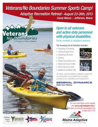 Open to all veterans
and active duty personnel
with physical disabilities.
Family members & caregivers welcome.
The Growing List of Activities Includes:
• Kayaking & Canoeing
• Fishing & Boat Tours
• Shooting & Archery	
• Cycling
• Ropes Course/Zip Line
• Wood Carving & Crafts
• Other Demos & Visits
• Additional activities TBD
All meals, accommodations, adaptive equipment
and instruction are provided free of charge
courtesy of our volunteers and funding from:
Bath Iron Works
For more information and to register
visit: www.maineadaptive.org or
contact us at info@maineadaptive.org
or (800) 639-7770
Additional
support
from:
A Program of Maine Adaptive
Veterans/No Boundaries Summer Sports Camp!
Adaptive Recreation Retreat • August 23-26th, 2013
Camp Wavus – Jefferson, Maine
 