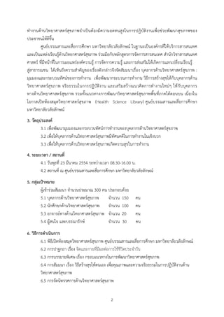 ทํา งานดานวิทยาศาสตรสุขภาพจํ า เปนตองมีความอดทนสูงในการปฏิ บัติ งานเพื่ อชวยพั ฒ นาสุ ขภาพของ
ประชาชนใหดีขึ้น
        ศูนยบรรณสารและสื่อการศึกษา มหาวิทยาลัยวลัยลักษณ ในฐานะเปนองคกรที่ใหบริการสารสนเทศ
และเปนแหลงเรียนรูดานวิทยาศาสตรสุขภาพ รวมมือกับหลักสูตรการจัดการสารสนเทศ สํานักวิชาสารสนเทศ
ศาสตร ที่มีหนาที่ในการเผยแพรองคความรู การจัดการความรู และการสงเสริมใหเกิดการแลกเปลี่ยนเรียนรู
สูสาธารณชน ไดเห็นถึงความสําคัญของเรื่องดังกลาวจึงจัดสัมมนาเรื่อง บุคลากรดานวิทยาศาสตรสุขภาพ :
มุมมองและกระบวนทัศนของการทํางาน เพื่อพัฒนากระบวนการทํางาน วิธีการสรางสุขใหกับบุคลากรดาน
วิทยาศาสตรสุ ขภาพ จริ ยธรรมในการปฏิบั ติงาน และเสริ มสรางแนวคิ ดการทํ างานใหมๆ ใหกับ บุคลากร
ทางดานวิทยาศาสตรสุขภาพ รวมทั้งแนวทางการพัฒนาวิทยาศาสตรสุขภาพพื้นที่ภาคใตตอนบน เนื่องใน
โอกาสเปดหองสมุดวิทยาศาสตรสุขภาพ (Health Science Library) ศูนยบรรณสารและสื่อการศึกษา
มหาวิทยาลัยวลัยลักษณ
3. วัตถุประสงค
         3.1 เพื่อพัฒนามุมมองและกระบวนทัศนการทํางานของบุคลากรดานวิทยาศาสตรสุขภาพ
         3.2 เพื่อใหบุคลากรดานวิทยาศาสตรสุขภาพมีทัศนคติในการทํางานในเชิงบวก
         3.3 เพื่อใหบุคลากรดานวิทยาศาสตรสุขภาพเกิดความสุขในการทํางาน
4. ระยะเวลา / สถานที่
       4.1 วันพุธที่ 23 มีนาคม 2554 ระหวางเวลา 08.30-16.00 น.
       4.2 สถานที่ ณ ศูนยบรรณสารและสื่อการศึกษา มหาวิทยาลัยวลัยลักษณ
5. กลุมเปาหมาย
        ผูเขารวมสัมมนา จํานวนประมาณ 300 คน ประกอบดวย
        5.1 บุคลากรดานวิทยาศาสตรสุขภาพ     จํานวน 150       คน
        5.2 นักศึกษาดานวิทยาศาสตรสุขภาพ จํานวน 100          คน
        5.3 อาจารยทางดานวิทยาศาสตรสุขภาพ จํานวน 20          คน
        5.4 ผูสนใจ และบรรณารักษ            จํานวน 30        คน
6. วิธีการดําเนินการ
         6.1 พิธีเปดหองสมุดวิทยาศาสตรสุขภาพ ศูนยบรรณสารและสื่อการศึกษา มหาวิทยาลัยวลัยลักษณ
         6.2 การปาฐกถา เรื่อง จิตและกายที่มีผลตอการใชชีวิตประจําวัน
         6.3 การบรรยายพิเศษ เรื่อง กรอบแนวทางในการพัฒนาวิทยาศาสตรสุขภาพ
         6.4 การสัมมนา เรื่อง วิธีสรางสุขใหตนเอง เพื่อคุณภาพและความจริยธรรมในการปฏิบัติงานดาน
         วิทยาศาสตรสุขภาพ
         6.5 การจัดนิทรรศการดานวิทยาศาสตรสุขภาพ


                                               2
 