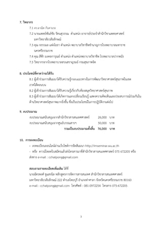 7. วิทยากร
        7.1 ดร.ผาณิต กันตามระ
        7.2 นายแพทยพันธชัย รัตนสุวรรณ ตําแหนง อาจารยประจําสํานักวิชาแพทยศาสตร
            มหาวิทยาลัยวลัยลักษณ
        7.3 คุณ จรรวมล แพงโยธา ตําแหนง พยาบาลวิชาชีพชํานาญการโรงพยาบาลมหาราช
            นครศรีธรรมราช
        7.4 คุณ สีฟา มงคลการุณย ตําแหนง ตําแหนงพยาบาลวิชาชีพ โรงพยาบาลปากพนัง
        7.5 วิทยากรจากโรงพยาบาลสวนสราญรมย กรมสุขภาพจิต

8. ประโยชนที่คาดวาจะไดรับ
       8.1 ผูเขารวมการสัมมนาไดรับความรูกรอบแนวทางในการพัฒนาวิทยาศาสตรสุขภาพในเขต
       ภาคใตตอนบน
       8.2 ผูเขารวมการสัมมนาไดรับความรูเกี่ยวกับหองสมุดวิทยาศาสตรสุขภาพ
       8.3 ผูเขารวมการสัมมนาไดเกิดการแลกเปลี่ยนเรียนรู แสดงความคิดเห็นและประสบการณรวมกันใน
       ดานวิทยาศาสตรสุขภาพมากยิ่งขึ้น ซึ่งเปนประโยชนในการปฏิบัติงานตอไป

9. งบประมาณ
       งบประมาณสนับสนุนจากสํานักวิชาสารสนเทศศาสตร      26,000 บาท
       งบประมาณสนับสนุนจากศูนยบรรณสารฯ                 50,000 บาท
                                รวมเปนงบประมาณทั้งสิ้น 76,000 บาท

10. การลงทะเบียน
      - ลงทะเบียนออนไลนผานเว็บไซตการจัดสัมมนา http://imseminar.wu.ac.th
      - หรือ ดาวนโหลดใบสมัครแลวสงโทรสารมาที่สํานักวิชาสารสนเทศศาสตร 075 672205 หรือ
      สงทาง e-mail : cchatpong@gmail.com

       สอบถามรายละเอียดเพิ่มเติม ไดที่
       นายฉัตรพงศ ชูแสงนิล หลักสูตรการจัดการสารสนเทศ สํานักวิชาสารสนเทศศาสตร
       มหาวิทยาลัยวลัยลักษณ 222 ตําบลไทยบุรี อําเภอทาศาลา จังหวัดนครศรีธรรมราช 80160
       e-mail : cchatpong@gmail.com โทรศัพท : 081-0972254 โทรสาร 075-672205




                                             3
 