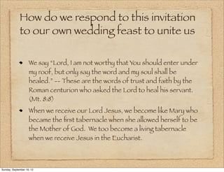 How do we respond to this invitation
             to our own wedding feast to unite us

                    We say “Lord, I am not worthy that You should enter under
                    my roof, but only say the word and my soul shall be
                    healed.” -- These are the words of trust and faith by the
                    Roman centurion who asked the Lord to heal his servant.
                    (Mt. 8:8)
                    When we receive our Lord Jesus, we become like Mary who
                    became the ﬁrst tabernacle when she allowed herself to be
                    the Mother of God. We too become a living tabernacle
                    when we receive Jesus in the Eucharist.



Sunday, September 16, 12
 