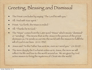 Greeting, Blessing and Dismissal
                     The Priest concludes by saying “The Lord be with you.”
                     All: “And with Your spirit.”
                     Priest: “Go forth, the Mass is ended.”
                     All: “Thanks be to God.”
                     The “Mass” comes from the Latin word “Missa” which means “dismissal”
                     or “sending”. This means that as the Jesus in the person of the priest
                     dismisses us, He sends us out into the world with the mission to fulﬁll the
                     will of God in our lives. (CCC 1332)
                     Jesus said “As the Father has sent me, even so I send you.” (Jn 20:21)
                     The more deeply the Eucharist unites us to Jesus, the more we will
                     reﬂect His life and love to the world around us. We are given by God
                     active mission to bring the mysteries of Christ into the world.




Sunday, September 16, 12
 