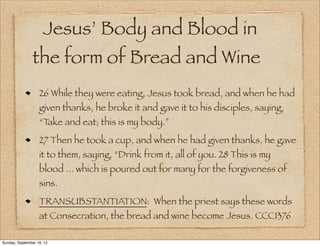 Jesus’ Body and Blood in
                the form of Bread and Wine
                   26 While they were eating, Jesus took bread, and when he had
                   given thanks, he broke it and gave it to his disciples, saying,
                   “Take and eat; this is my body.”
                   27 Then he took a cup, and when he had given thanks, he gave
                   it to them, saying, “Drink from it, all of you. 28 This is my
                   blood ... which is poured out for many for the forgiveness of
                   sins.
                   TRANSUBSTANTIATION: When the priest says these words
                   at Consecration, the bread and wine become Jesus. CCC1376

Sunday, September 16, 12
 