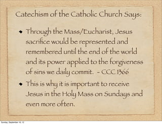 Catechism of the Catholic Church Says:

                           Through the Mass/Eucharist, Jesus
                           sacriﬁce would be represented and
                           remembered until the end of the world
                           and its power applied to the forgiveness
                           of sins we daily commit. - CCC 1366
                           This is why it is important to receive
                           Jesus in the Holy Mass on Sundays and
                           even more often.

Sunday, September 16, 12
 