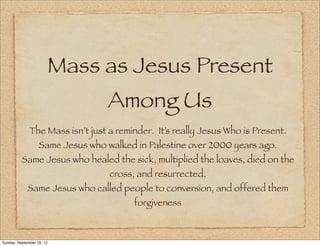 Mass as Jesus Present
                                   Among Us
              The Mass isn’t just a reminder. It’s really Jesus Who is Present.
                   Same Jesus who walked in Palestine over 2000 years ago.
          Same Jesus who healed the sick, multiplied the loaves, died on the
                                   cross, and resurrected.
             Same Jesus who called people to conversion, and offered them
                                         forgiveness



Sunday, September 16, 12
 