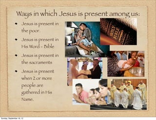 Ways in which Jesus is present among us:
                      Jesus is present in
                      the poor.
                      Jesus is present in
                      His Word - Bible
                      Jesus is present in
                      the sacraments
                      Jesus is present
                      when 2 or more
                      people are
                      gathered in His
                      Name.



Sunday, September 16, 12
 
