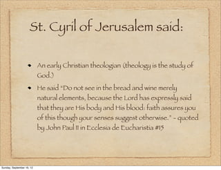 St. Cyril of Jerusalem said:

                           An early Christian theologian (theology is the study of
                           God.)
                           He said “Do not see in the bread and wine merely
                           natural elements, because the Lord has expressly said
                           that they are His body and His blood: faith assures you
                           of this though your senses suggest otherwise.” - quoted
                           by John Paul II in Ecclesia de Eucharistia #15




Sunday, September 16, 12
 