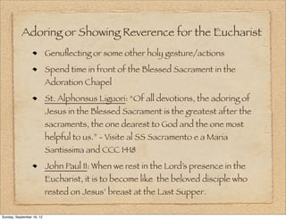 Adoring or Showing Reverence for the Eucharist
                           Genuﬂecting or some other holy gesture/actions
                           Spend time in front of the Blessed Sacrament in the
                           Adoration Chapel
                           St. Alphonsus Liguori: “Of all devotions, the adoring of
                           Jesus in the Blessed Sacrament is the greatest after the
                           sacraments, the one dearest to God and the one most
                           helpful to us.” - Visite al SS Sacramento e a Maria
                           Santissima and CCC 1418
                           John Paul II: When we rest in the Lord’s presence in the
                           Eucharist, it is to become like the beloved disciple who
                           rested on Jesus’ breast at the Last Supper.

Sunday, September 16, 12
 