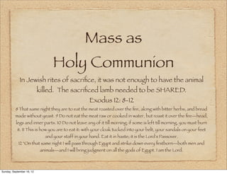 Mass as
                                  Holy Communion
             In Jewish rites of sacriﬁce, it was not enough to have the animal
                           killed. The sacriﬁced lamb needed to be SHARED.
                                                      Exodus 12: 8-12
          8 That same night they are to eat the meat roasted over the ﬁre, along with bitter herbs, and bread
          made without yeast. 9 Do not eat the meat raw or cooked in water, but roast it over the ﬁre—head,
          legs and inner parts. 10 Do not leave any of it till morning; if some is left till morning, you must burn
           it. 11 This is how you are to eat it: with your cloak tucked into your belt, your sandals on your feet
                              and your staff in your hand. Eat it in haste; it is the Lord's Passover.
            12 "On that same night I will pass through Egypt and strike down every ﬁrstborn—both men and
                            animals—and I will bring judgment on all the gods of Egypt. I am the Lord.



Sunday, September 16, 12
 