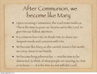 After Communion, we
                                 become like Mary
                           Upon receiving Communion, the Lord rests inside us.
                           This is the time to pour our hearts out to the Lord, to
                           give Him our fullest attention.
                           It is a time to love Him, to thank Him, to share our
                           deepest needs and concerns with Him.
                           We become like Mary as she carried Jesus in her womb,
                           we carry Jesus in our hearts.
                           We become living tabernacles. -- not the time to be
                           distracted, to think of what people are wearing, to chat
                           or to leave. --- it is the time to rest with the Lord.

Sunday, September 16, 12
 