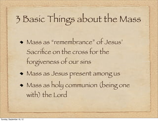 3 Basic Things about the Mass

                           Mass as “remembrance” of Jesus’
                           Sacriﬁce on the cross for the
                           forgiveness of our sins
                           Mass as Jesus present among us
                           Mass as holy communion (being one
                           with) the Lord


Sunday, September 16, 12
 