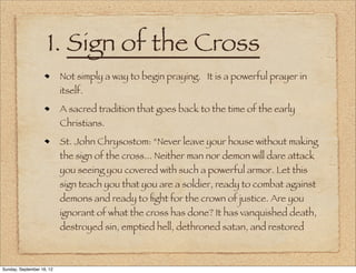 1. Sign of the Cross
                           Not simply a way to begin praying. It is a powerful prayer in
                           itself.
                           A sacred tradition that goes back to the time of the early
                           Christians.
                           St. John Chrysostom: “Never leave your house without making
                           the sign of the cross... Neither man nor demon will dare attack
                           you seeing you covered with such a powerful armor. Let this
                           sign teach you that you are a soldier, ready to combat against
                           demons and ready to ﬁght for the crown of justice. Are you
                           ignorant of what the cross has done? It has vanquished death,
                           destroyed sin, emptied hell, dethroned satan, and restored



Sunday, September 16, 12
 