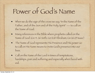 Power of God’s Name
                           When we do the sign of the cross we say “In the Name of the
                           Father, and of the Son and of the Holy Spirit” --- to call on
                           the Name of God.
                           Many references in the Bible where prophets called on the
                           Name of God (Gn 4: 26 Seth; Gn 12:8 Abraham; Gn 26:25 Isaac)
                           The Name of God represents His Presence and His power so
                           to call on His Name means to invite God’s presence into our
                           lives.
                           Call on the Name of the Lord in times of temptations,
                           hardships, pain and suffering and especially when faced with
                           evil.


Sunday, September 16, 12
 