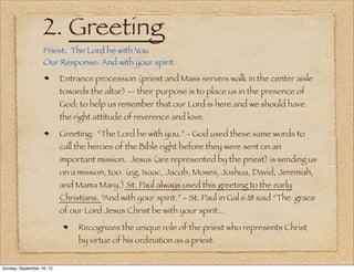2. Greeting
                   Priest: The Lord be with You
                   Our Response: And with your spirit.
                           Entrance procession (priest and Mass servers walk in the center aisle
                           towards the altar) -- their purpose is to place us in the presence of
                           God; to help us remember that our Lord is here and we should have
                           the right attitude of reverence and love.

                           Greeting: “The Lord be with you.” - God used these same words to
                           call the heroes of the Bible right before they were sent on an
                           important mission. Jesus (are represented by the priest) is sending us
                           on a mission, too. (eg. Isaac, Jacob, Moses, Joshua, David, Jeremiah,
                           and Mama Mary.) St. Paul always used this greeting to the early
                           Christians. “And with your spirit.” - St. Paul in Gal 6:18 said “The grace
                           of our Lord Jesus Christ be with your spirit...

                                Recognizes the unique role of the priest who represents Christ
                                by virtue of his ordination as a priest.


Sunday, September 16, 12
 