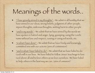 Meanings of the words..
                           “I have gravely sinned in my thoughts” - We admit in all humility that we
                           have sinned in our ideas, wrong beliefs, judgment of other people,
                           impure thoughts, malicious thoughts, wishing harm to other people

                           “and in my words” - We admit that we have sinned by the words we
                           have spoken in hatred and anger, lying, gossiping, using the Lord’s
                           name without love and respect, cursing or using evil words, etc.

                           “in what I have done” - We admit that we have freely and knowingly
                           committed sins with our actions (sins of commission)

                           “and in what I have failed to do” - We admit that we have failed to do
                           God’s will in our lives. We have failed to follow Jesus’ teachings to love
                           God above all and to love others as we love ourselves. We have failed
                           to help others in the best way we can. (sins of omission)



Sunday, September 16, 12
 