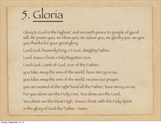 5. Gloria
                       Glory to God in the highest, and on earth peace to people of good
                       will. We praise you, we bless you, we adore you, we glorify you, we give
                       you thanks for your great glory.
                       Lord God, heavenly King, O God, almighty Father.
                       Lord Jesus Christ, Only Begotten Son,
                       Lord God, Lamb of God, Son of the Father,
                       you take away the sins of the world, have mercy on us;
                       you take away the sins of the world, receive our prayer;
                       you are seated at the right hand of the Father, have mercy on us.
                       For you alone are the Holy One, You alone are the Lord,
                       You alone are the Most High, Jesus Christ, with the Holy Spirit,
                       in the glory of God the Father. Amen.


Sunday, September 16, 12
 