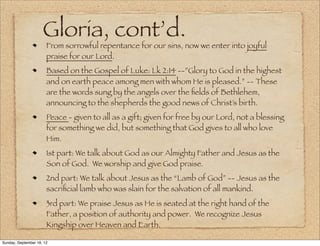 Gloria, cont’d.
                       From sorrowful repentance for our sins, now we enter into joyful
                       praise for our Lord.
                       Based on the Gospel of Luke: Lk 2:14 --”Glory to God in the highest
                       and on earth peace among men with whom He is pleased.” -- These
                       are the words sung by the angels over the ﬁelds of Bethlehem,
                       announcing to the shepherds the good news of Christ’s birth.
                       Peace - given to all as a gift; given for free by our Lord, not a blessing
                       for something we did, but something that God gives to all who love
                       Him.
                       1st part: We talk about God as our Almighty Father and Jesus as the
                       Son of God. We worship and give God praise.
                       2nd part: We talk about Jesus as the “Lamb of God” -- Jesus as the
                       sacriﬁcial lamb who was slain for the salvation of all mankind.
                       3rd part: We praise Jesus as He is seated at the right hand of the
                       Father, a position of authority and power. We recognize Jesus
                       Kingship over Heaven and Earth.

Sunday, September 16, 12
 