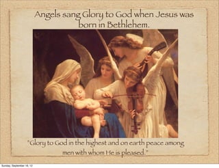 Angels sang Glory to God when Jesus was
                                      born in Bethlehem.




                   ”Glory to God in the highest and on earth peace among
                                 men with whom He is pleased.”
Sunday, September 16, 12
 