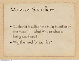 Mass as Sacriﬁce:

                           Eucharist is called “the Holy Sacriﬁce of
                           the Mass” --- Why? Who or what is
                           being sacriﬁced?
                           Why the need for sacriﬁce?




Sunday, September 16, 12
 