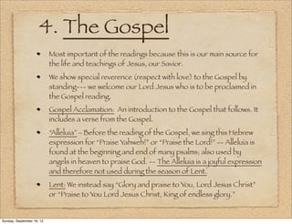 4. The Gospel
                           Most important of the readings because this is our main source for
                           the life and teachings of Jesus, our Savior.
                           We show special reverence (respect with love) to the Gospel by
                           standing--- we welcome our Lord Jesus who is to be proclaimed in
                           the Gospel reading.
                           Gospel Acclamation: An introduction to the Gospel that follows. It
                           includes a verse from the Gospel.
                           “Alleluia” - Before the reading of the Gospel, we sing this Hebrew
                           expression for “Praise Yahweh!” or “Praise the Lord!” -- Alleluia is
                           found at the beginning and end of many psalms; also used by
                           angels in heaven to praise God. -- The Alleluia is a joyful expression
                           and therefore not used during the season of Lent.
                           Lent: We instead say “Glory and praise to You, Lord Jesus Christ”
                           or “Praise to You Lord Jesus Christ, King of endless glory.”


Sunday, September 16, 12
 
