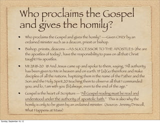 Who proclaims the Gospel
                   and gives the homily?
                           Who proclaims the Gospel and gives the homily? ---Given ONLY by an
                           ordained minister such as a deacon, priest or bishop.
                           Bishop, priests, deacons --AS SUCCESSOR TO THE APOSTLES (the are
                           the apostles of today), have the responsibility to pass on all that Christ
                           taught His apostles.
                           Mt 28:18-20 18 And Jesus came up and spoke to them, saying, “All authority
                           has been given to Me in heaven and on earth. 19 [a]Go therefore and make
                           disciples of all the nations, baptizing them in the name of the Father and the
                           Son and the Holy Spirit,20 teaching them to observe all that I commanded
                           you; and lo, I am with you [b]always, even to the end of the age.”
                           Gospel is the heart of Scripture -- “All Gospel reading must be read and
                           understood under the authority of apostolic faith.” This is also why the
                           homily is only to be given by an ordained minister. (Source: Jeremy Driscoll,
                           What Happens at Mass)

Sunday, September 16, 12
 