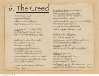 6. The Creed                                        he suffered death and was buried,
                                                                 and rose again on the third day
                      I believe in one God,                      in accordance with the Scriptures.
                      the Father almighty,                       He ascended into heaven 
                      maker of heaven and earth,                 and is seated at the right hand of the Father.
                      of all things visible and invisible.       He will come again in glory
                                                                 to judge the living and the dead
                      I believe in one Lord Jesus Christ,        and his kingdom will have no end.
                      the Only Begotten Son of God,
                      born of the Father before all ages.        I believe in the Holy Spirit, 
                                                                 the Lord, the giver of life, 
                      God from God, Light from Light,            who proceeds from the Father and the Son,
                      true God from true God,                    who with the Father and the Son
                      begotten, not made,                        is adored and gloriﬁed,
                      consubstantial with the Father;            who has spoken through the prophets.
                      through him all things were made.
                      For us men and for our salvation           I believe in one, holy, 
                      he came down from heaven, and by the       catholic and apostolic Church.
                      Holy Spirit, was incarnate of the Virgin   I confess one baptism
                      Mary, and became man.                      for the forgiveness of sins
                                                                 and I look forward to the resurrection of the
                      For our sake he was cruciﬁed under
                                                                 dead and the life of the world to come. Amen.
                      Pontius Pilate,


                       
Sunday, September 16, 12
 