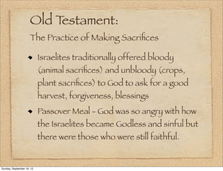 Old Testament:
                     The Practice of Making Sacriﬁces

                           Israelites traditionally offered bloody
                           (animal sacriﬁces) and unbloody (crops,
                           plant sacriﬁces) to God to ask for a good
                           harvest, forgiveness, blessings
                           Passover Meal - God was so angry with how
                           the Israelites became Godless and sinful but
                           there were those who were still faithful.


Sunday, September 16, 12
 