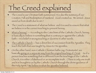 The Creed explained
                   The Creed is our Christian faith summarized. It is also the summary of our
                   Creation, Fall and Redemption of mankind. (God created us. We sinned. Jesus
                   saved us from death due to sin.)
                   The Creed is a statement of what we believe and it is used to ensure that what
                   we believe in is the correct teaching to prevent heresy.
                   What is heresy? -- According to the Catechism of the Catholic Church, heresy
                   is basically to believe in something that is contrary or against the Catholic
                   faith---it is belief in wrong teaching or doctrine in other words.
                   The Catholic Church -- has a direct line of succession from the Apostles. They
                   teach the faith that was taught by Jesus to His apostles.
                   On the other hand, non-Catholic Christian faiths (eg. Protestants) are
                   basically going on a separate way from the original teaching of Christ. So if a
                   person teaches something that is different from the teachings of the Catholic
                   Church, it is either a falsehood or an incomplete truth. (There is only one truth
                   and it is brought to us by the Catholic Church through the divine guidance of
                   the Holy Spirit.) We believe in what the apostles believed.

Sunday, September 16, 12
 