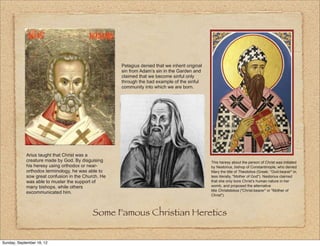 Pelagius denied that we inherit original
                                                    sin from Adam’s sin in the Garden and
                                                    claimed that we become sinful only
                                                    through the bad example of the sinful
                                                    community into which we are born.




            Arius taught that Christ was a
            creature made by God. By disguising                                                This heresy about the person of Christ was initiated
            his heresy using orthodox or near-                                                 by Nestorius, bishop of Constantinople, who denied
            orthodox terminology, he was able to                                               Mary the title of Theotokos (Greek: "God-bearer" or,
            sow great confusion in the Church. He                                              less literally, "Mother of God"). Nestorius claimed
            was able to muster the support of                                                  that she only bore Christ’s human nature in her
            many bishops, while others                                                         womb, and proposed the alternative
                                                                                               title Christotokos ("Christ-bearer" or "Mother of
            excommunicated him.
                                                                                               Christ").




                                          Some Famous Christian Heretics


Sunday, September 16, 12
 