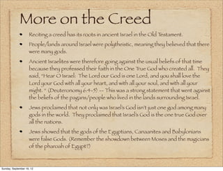 More on the Creed
                    Reciting a creed has its roots in ancient Israel in the Old Testament.
                    People/lands around Israel were polytheistic, meaning they believed that there
                    were many gods.
                    Ancient Israelites were therefore going against the usual beliefs of that time
                    because they professed their faith in the One T  rue God who created all. They
                    said, “Hear O Israel: The Lord our God is one Lord, and you shall love the
                    Lord your God with all your heart, and with all your soul, and with all your
                    might. “ (Deuteronomy 6:4-5) -- This was a strong statement that went against
                    the beliefs of the pagans/people who lived in the lands surrounding Israel.
                    Jews proclaimed that not only was Israel’s God isn’t just one god among many
                    gods in the world. They proclaimed that Israel’s God is the one true God over
                    all the nations.
                    Jews showed that the gods of the Egyptians, Canaanites and Babylonians
                    were false Gods. (Remember the showdown between Moses and the magicians
                    of the pharoah of Egypt?)



Sunday, September 16, 12
 