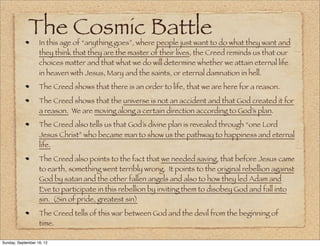 The Cosmic Battle
                   In this age of “anything goes”, where people just want to do what they want and
                   they think that they are the master of their lives, the Creed reminds us that our
                   choices matter and that what we do will determine whether we attain eternal life
                   in heaven with Jesus, Mary and the saints, or eternal damnation in hell.
                   The Creed shows that there is an order to life, that we are here for a reason.
                   The Creed shows that the universe is not an accident and that God created it for
                   a reason. We are moving along a certain direction according to God’s plan.
                   The Creed also tells us that God’s divine plan is revealed through “one Lord
                   Jesus Christ” who became man to show us the pathway to happiness and eternal
                   life.
                   The Creed also points to the fact that we needed saving, that before Jesus came
                   to earth, something went terribly wrong. It points to the original rebellion against
                   God by satan and the other fallen angels and also to how they led Adam and
                   Eve to participate in this rebellion by inviting them to disobey God and fall into
                   sin. (Sin of pride, greatest sin)
                   The Creed tells of this war between God and the devil from the beginning of
                   time.

Sunday, September 16, 12
 