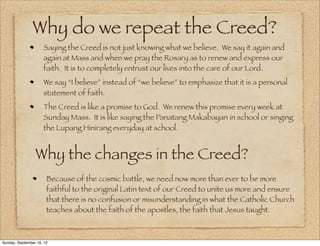 Why do we repeat the Creed?
                     Saying the Creed is not just knowing what we believe. We say it again and
                     again at Mass and when we pray the Rosary as to renew and express our
                     faith. It is to completely entrust our lives into the care of our Lord.
                     We say “I believe” instead of “we believe” to emphasize that it is a personal
                     statement of faith.
                     The Creed is like a promise to God. We renew this promise every week at
                     Sunday Mass. It is like saying the Panatang Makabayan in school or singing
                     the Lupang Hinirang everyday at school.


                 Why the changes in the Creed?
                       Because of the cosmic battle, we need now more than ever to be more
                       faithful to the original Latin text of our Creed to unite us more and ensure
                       that there is no confusion or misunderstanding in what the Catholic Church
                       teaches about the faith of the apostles, the faith that Jesus taught.



Sunday, September 16, 12
 
