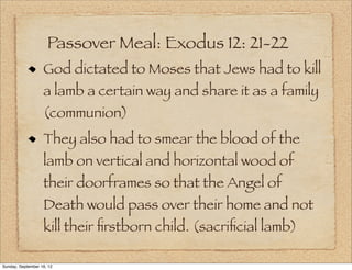 Passover Meal: Exodus 12: 21-22
                   God dictated to Moses that Jews had to kill
                   a lamb a certain way and share it as a family
                   (communion)
                   They also had to smear the blood of the
                   lamb on vertical and horizontal wood of
                   their doorframes so that the Angel of
                   Death would pass over their home and not
                   kill their ﬁrstborn child. (sacriﬁcial lamb)

Sunday, September 16, 12
 