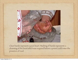 Clean hands represent a pure heart. Washing of hands represents a
                   cleansing of the heart which was required before a priest could enter the
                   presence of God.



Sunday, September 16, 12
 