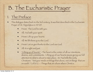 B. The Eucharistic Prayer
            1. The Preface
                   This dialogue dates back to the 3rd century. It was ﬁrst described in the Eucharistic
                   Prayer of St. Hippolytus in AD 215.
                              Priest: The Lord be with you.
                              All: And with your spirit.
                              Priest: Lift up your hearts.
                              All: We lift them up to the Lord.
                              Priest: Let us give thanks to the Lord our God.
                              All: It is right and just.
                              “Lifting up of hearts” - The heart is the center of all our intentions,
                              desires, and commitments. Lifting up of our hearts means giving our full
                              attention to what is about to take place. St. Paul tells the early
                              Christians: “Set your minds on things that above, not on things that are
                              on earth.” Col 3:1-2 -- Things that are above where Christ is.


Sunday, September 16, 12
 