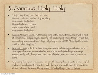 3. Sanctus: Holy, Holy
                   “Holy, Holy, Holy Lord God ofhosts.
                   Heaven and earth are full of your glory.
                   Hosanna in the highest.
                   Blessed is he who comes
                   in the name of the Lord.
                   Hosanna in the highest.”
                   Isaiah 6:3 Isaiah’s vision: A Heavenly King in the divine throne room with a host
                   of seraphim, 6-winged angels adoring Him and singing “Holy, Holy”-- “And they
                   were calling to one another: "Holy, holy, holy is the LORD Almighty; the whole
                   earth is full of his glory."
                   Revelation 4:8 Each of the four living creatures had six wings and was covered
                   with eyes all around, even under his wings. Day and night they never stop
                   saying: "Holy, holy, holy is the Lord God Almighty, who was, and is, and is to
                   come."
                   As we sing this hymn, we join our voices with the angels and saints in their joyful
                   and victorious hymn of praise for God. (heaven and earth meet to praise God)
                   We are entering the divine throne room of God in this part of the Mass.

Sunday, September 16, 12
 