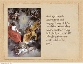 6-winged angels
                           adoring Him and
                           singing “Holy, Holy”--
                           “And they were calling
                           to one another: "Holy,
                           holy, holy is the LORD
                           Almighty; the whole
                           earth is full of his
                           glory."




Sunday, September 16, 12
 