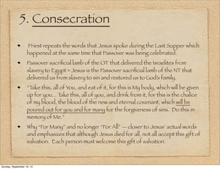 5. Consecration
                   Priest repeats the words that Jesus spoke during the Last Supper which
                   happened at the same time that Passover was being celebrated.
                   Passover sacriﬁcial lamb of the OT that delivered the Israelites from
                   slavery to Egypt = Jesus is the Passover sacriﬁcial lamb of the NT that
                   delivered us from slavery to sin and restored us to God’s family.
                   “Take this, all of You, and eat of it, for this is My body, which will be given
                   up for you... T ake this, all of you, and drink from it, for this is the chalice
                   of my blood, the blood of the new and eternal covenant, which will be
                   poured out for you and for many for the forgiveness of sins. Do this in
                   memory of Me.”
                   Why “For Many” and no longer “For All” -- closer to Jesus’ actual words
                   and emphasizes that although Jesus died for all, not all accept this gift of
                   salvation. Each person must welcome this gift of salvation.



Sunday, September 16, 12
 