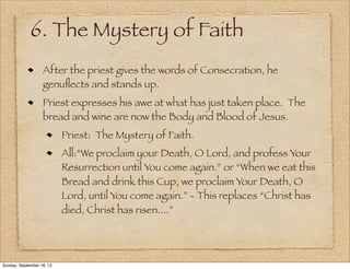 6. The Mystery of Faith
                   After the priest gives the words of Consecration, he
                   genuﬂects and stands up.
                   Priest expresses his awe at what has just taken place. The
                   bread and wine are now the Body and Blood of Jesus.
                           Priest: The Mystery of Faith.
                           All:“We proclaim your Death, O Lord, and profess Your
                           Resurrection until You come again.” or “When we eat this
                           Bread and drink this Cup, we proclaim Your Death, O
                           Lord, until You come again.” - This replaces “Christ has
                           died, Christ has risen....”




Sunday, September 16, 12
 