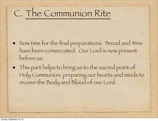 C. The Communion Rite


                   Now time for the ﬁnal preparations. Bread and Wine
                   have been consecrated. Our Lord is now present
                   before us.
                   This part helps to bring us to the sacred point of
                   Holy Communion, preparing our hearts and minds to
                   receive the Body and Blood of our Lord.




Sunday, September 16, 12
 