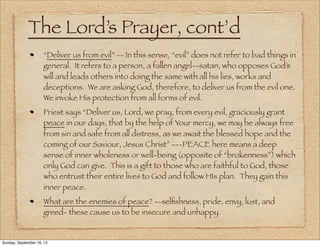 The Lord’s Prayer, cont’d
                     “Deliver us from evil” -- In this sense, “evil” does not refer to bad things in
                     general. It refers to a person, a fallen angel--satan, who opposes God’s
                     will and leads others into doing the same with all his lies, works and
                     deceptions. We are asking God, therefore, to deliver us from the evil one.
                     We invoke His protection from all forms of evil.
                     Priest says “Deliver us, Lord, we pray, from every evil, graciously grant
                     peace in our days, that by the help of Your mercy, we may be always free
                     from sin and safe from all distress, as we await the blessed hope and the
                     coming of our Saviour, Jesus Christ” ---PEACE here means a deep
                     sense of inner wholeness or well-being (opposite of “brokenness”) which
                     only God can give. This is a gift to those who are faithful to God, those
                     who entrust their entire lives to God and follow HIs plan. They gain this
                     inner peace.
                     What are the enemies of peace? --selﬁshness, pride, envy, lust, and
                     greed- these cause us to be insecure and unhappy.


Sunday, September 16, 12
 
