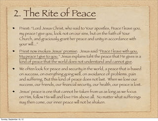 2. The Rite of Peace
                   Priest: “Lord Jesus Christ, who said to Your apostles, Peace I leave you,
                   my peace I give you, look not on our sins, but on the faith of Your
                   Church, and graciously grant her peace and unity in accordance with
                   your will...”
                   Priest now invokes Jesus’ promise: Jesus said “Peace I leave with you,
                   My peace I give to you.” Jesus explains taht the peace that He gives is a
                   kind of peace that the world does not understand and cannot give.
                   We often look for peace and security in the world, a peace that is based
                   on success, on everything going well, on avoidance of problems, pain
                   and suffering. But this kind of peace does not last. When we lose our
                   success, our friends, our ﬁnancial security, our health, our peace is lost.
                   Jesus’ peace is one that cannot be taken from us as long as we focus
                   on Him, follow His will and love Him above all. No matter what sufferings
                   may then come, our inner peace will not be shaken.



Sunday, September 16, 12
 