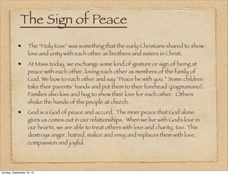 The Sign of Peace
                   The “Holy Kiss” was something that the early Christians shared to show
                   love and unity with each other as brothers and sisters in Christ.
                   At Mass today, we exchange some kind of gesture or sign of being at
                   peace with each other, loving each other as members of the family of
                   God. We bow to each other and say “Peace be with you.” Some children
                   take their parents’ hands and put them to their forehead (pagmamano).
                   Families also kiss and hug to show their love for each other. Others
                   shake the hands of the people at church.
                   God is a God of peace and accord. The inner peace that God alone
                   gives us comes out in our relationships. When we live with God’s love in
                   our hearts, we are able to treat others with love and charity, too. This
                   destroys anger, hatred, malice and envy and replaces them with love,
                   compassion and joyful.




Sunday, September 16, 12
 