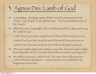 3. Agnus Dei: Lamb of God
                      Commingling - Breaking a piece of the Host, the priest puts it in the
                      Chalice (cup of wine) to mix with the wine. This represents the unity of
                      the Church.
                      While the priest “commingles” the Host/bread and Wine, the people sing
                      the Lamb of God:
                      “Lamb of God, you take away the sins of the world, have mercy on us.
                      Lamb of God, you take away the sins of the world, have mercy on us.
                      Lamb of God, you take away the sins of the world, grant us peace.”
                      When we sing the Agnus Dei at Mass, we join the choirs of angels in their
                      heavenly praise of God. (Heaven and earth are united in praising God.)
                      We address Jesus as “Lamb of God” because Jesus is the Passover
                      Lamb of the New T estament -- God’s Son who He sacriﬁced for the
                      forgiveness of our sins.



Sunday, September 16, 12
 