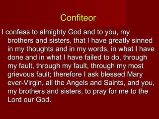 Confiteor
I confess to almighty God and to you, my
   brothers and sisters, that I have greatly sinned
   in my thoughts and in my words, in what I have
   done and in what I have failed to do, through
   my fault, through my fault, through my most
   grievous fault; therefore I ask blessed Mary
   ever-Virgin, all the Angels and Saints, and you,
   my brothers and sisters, to pray for me to the
   Lord our God.
 