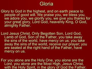 Gloria
Glory to God in the highest, and on earth peace to
  people of good will. We praise you, we bless you,
  we adore you, we glorify you, we give you thanks for
  your great glory, Lord God, heavenly King, O God,
  almighty Father. 

Lord Jesus Christ, Only Begotten Son, Lord God,
  Lamb of God, Son of the Father, you take away
  the sins of the world, have mercy on us; you take
  away the sins of the world, receive our prayer; you
  are seated at the right hand of the Father, have
  mercy on us.

For you alone are the Holy One, you alone are the
  Lord, you alone are the Most High, Jesus Christ,
  with the Holy Spirit, in the glory of God the Father.
 
