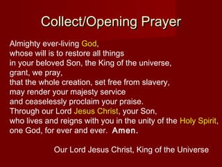 Collect/Opening Prayer
Almighty ever-living God,
whose will is to restore all things
in your beloved Son, the King of the universe,
grant, we pray,
that the whole creation, set free from slavery,
may render your majesty service
and ceaselessly proclaim your praise.
Through our Lord Jesus Christ, your Son,
who lives and reigns with you in the unity of the Holy Spirit,
one God, for ever and ever. Amen.

             Our Lord Jesus Christ, King of the Universe
 